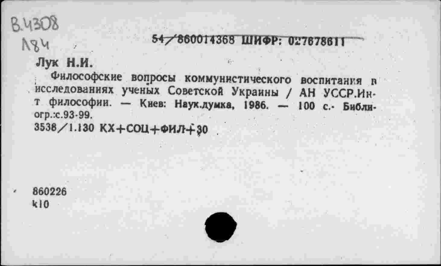 ﻿^/«вООТ435^1ПИФР:1Гг76786П
Лук Н.И.
Философские вопросы коммунистического воспитания п исследованиях ученых Советской Украины / АН УССР.Ин-т философии. — Киев: Науклумка, 1986. — 100 с.- Библи-огр.:с.93-99.
3538/1.130 КХ+СОЦ+ФИЛ+ЗО
• 860226 кЮ